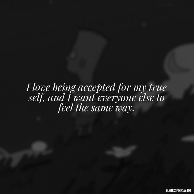 I love being accepted for my true self, and I want everyone else to feel the same way. - Love Me For What I Am Quotes