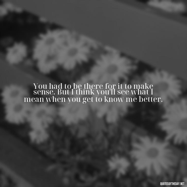 You had to be there for it to make sense. But I think you'll see what I mean when you get to know me better. - Love Quotes About A Crush