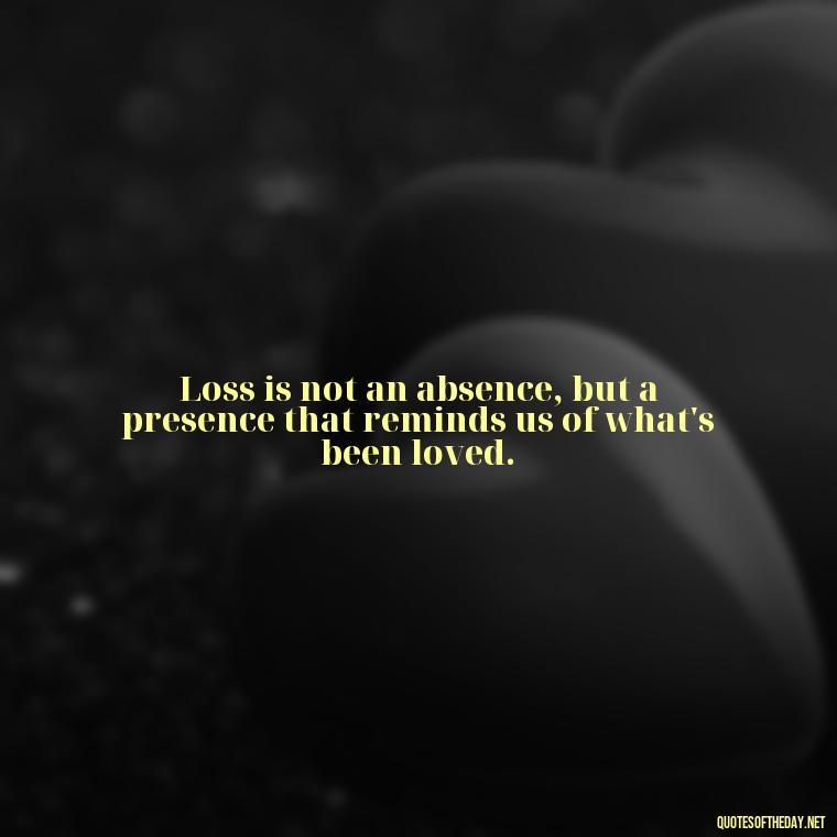 Loss is not an absence, but a presence that reminds us of what's been loved. - Short Quotes On Loss