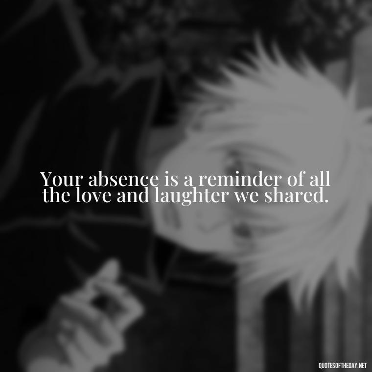 Your absence is a reminder of all the love and laughter we shared. - Missing A Loved One Quotes