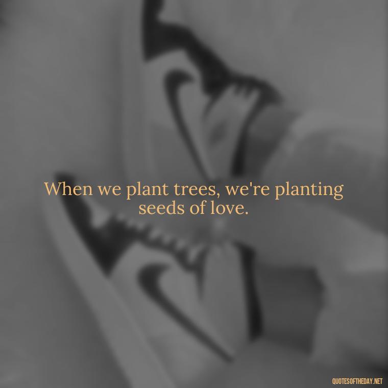 When we plant trees, we're planting seeds of love. - Quotes About Love And Trees