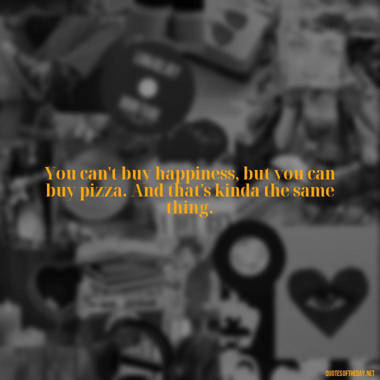 You can't buy happiness, but you can buy pizza. And that's kinda the same thing. - Love My Work Family Quotes