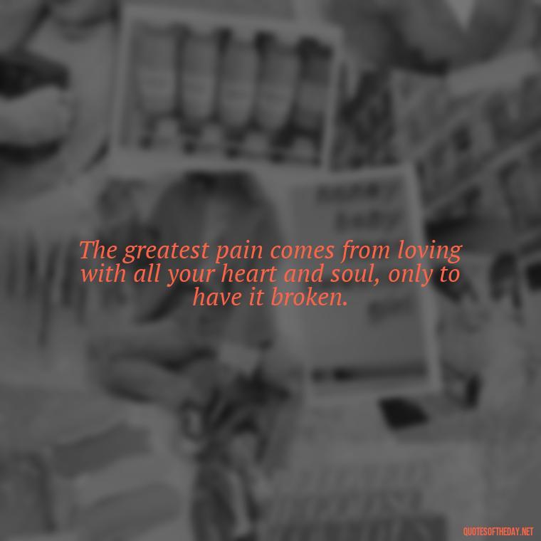 The greatest pain comes from loving with all your heart and soul, only to have it broken. - Hurting The One You Love Quotes