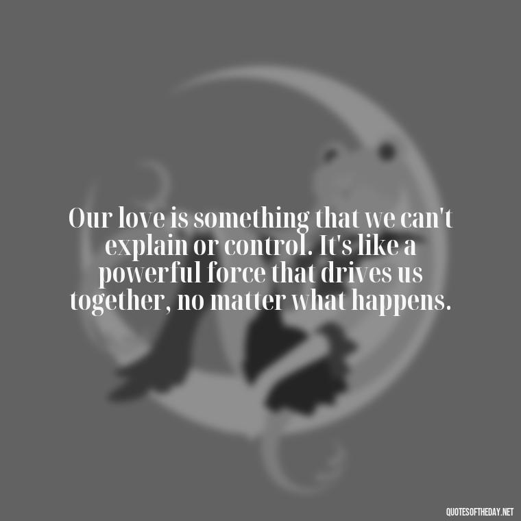 Our love is something that we can't explain or control. It's like a powerful force that drives us together, no matter what happens. - Best Movie Love Quote