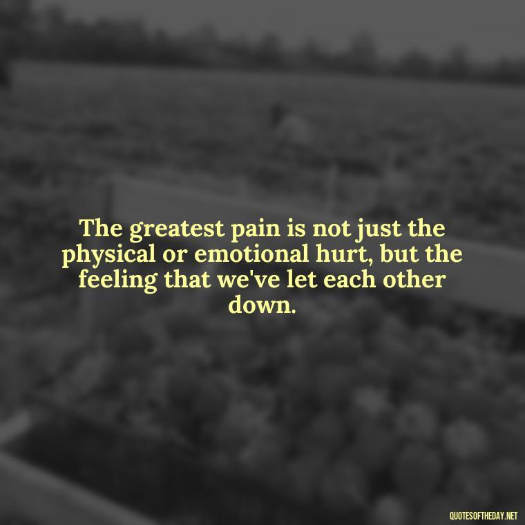 The greatest pain is not just the physical or emotional hurt, but the feeling that we've let each other down. - Hurting The One You Love Quotes