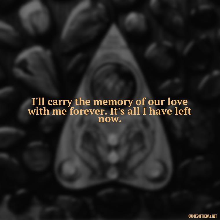 I'll carry the memory of our love with me forever. It's all I have left now. - Love Quotes For Him Sad