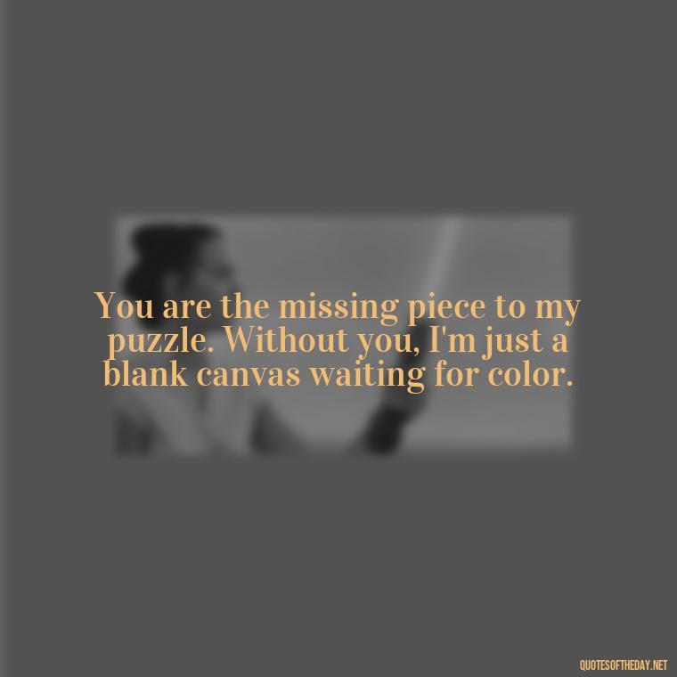 You are the missing piece to my puzzle. Without you, I'm just a blank canvas waiting for color. - I Want To Be With You Love Quotes