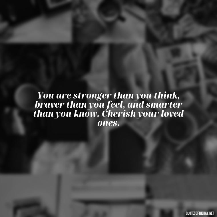 You are stronger than you think, braver than you feel, and smarter than you know. Cherish your loved ones. - Cherish Your Loved Ones Quotes