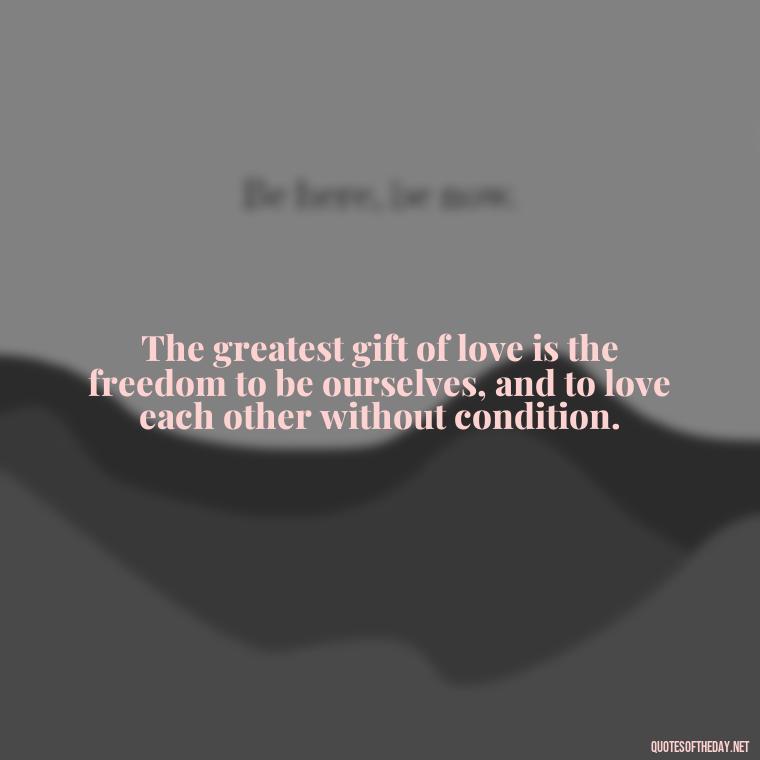 The greatest gift of love is the freedom to be ourselves, and to love each other without condition. - Quotes About Love One Another