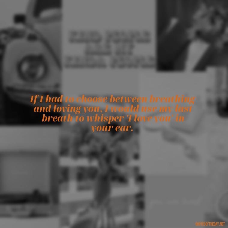 If I had to choose between breathing and loving you, I would use my last breath to whisper 'I love you' in your ear. - Quotes For A Loved One