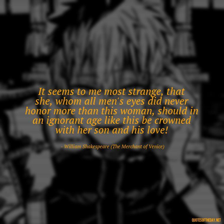 It seems to me most strange, that she, whom all men's eyes did never honor more than this woman, should in an ignorant age like this be crowned with her son and his love! - Famous Shakespeare Love Quotes