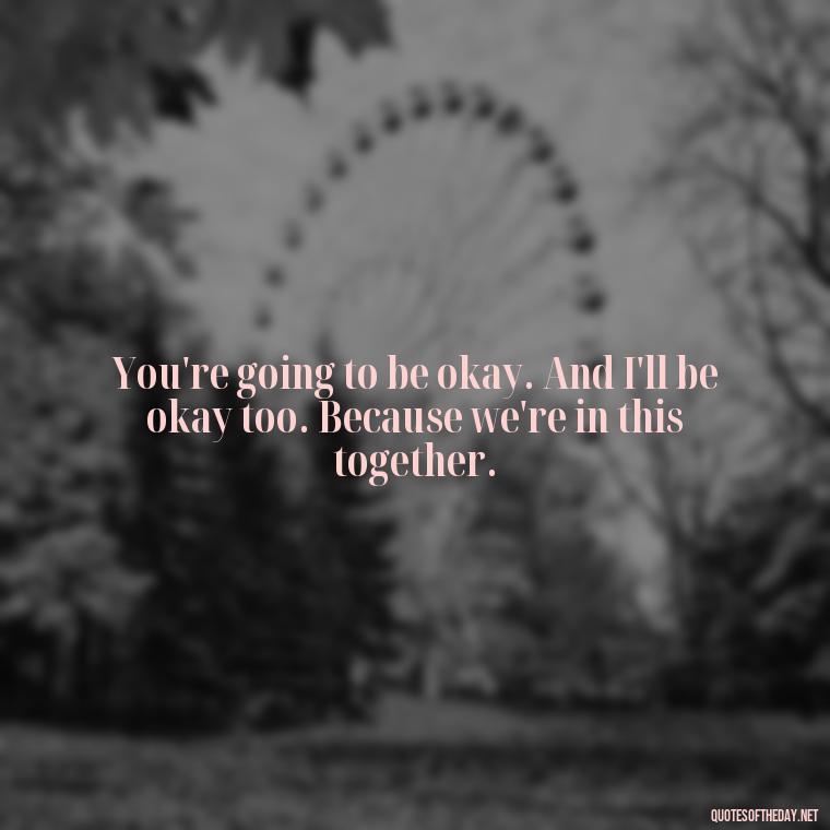 You're going to be okay. And I'll be okay too. Because we're in this together. - John Green Love Quotes