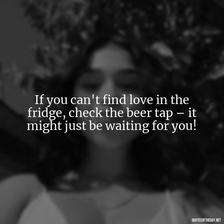 If you can't find love in the fridge, check the beer tap – it might just be waiting for you! - Quotes About Love And Beer