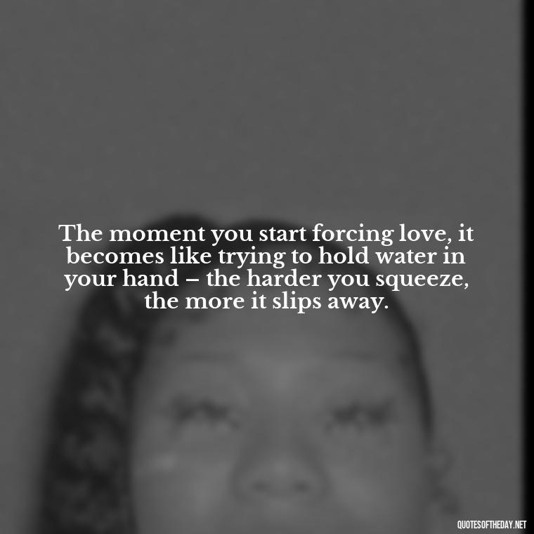 The moment you start forcing love, it becomes like trying to hold water in your hand – the harder you squeeze, the more it slips away. - Dont Force Love Quotes