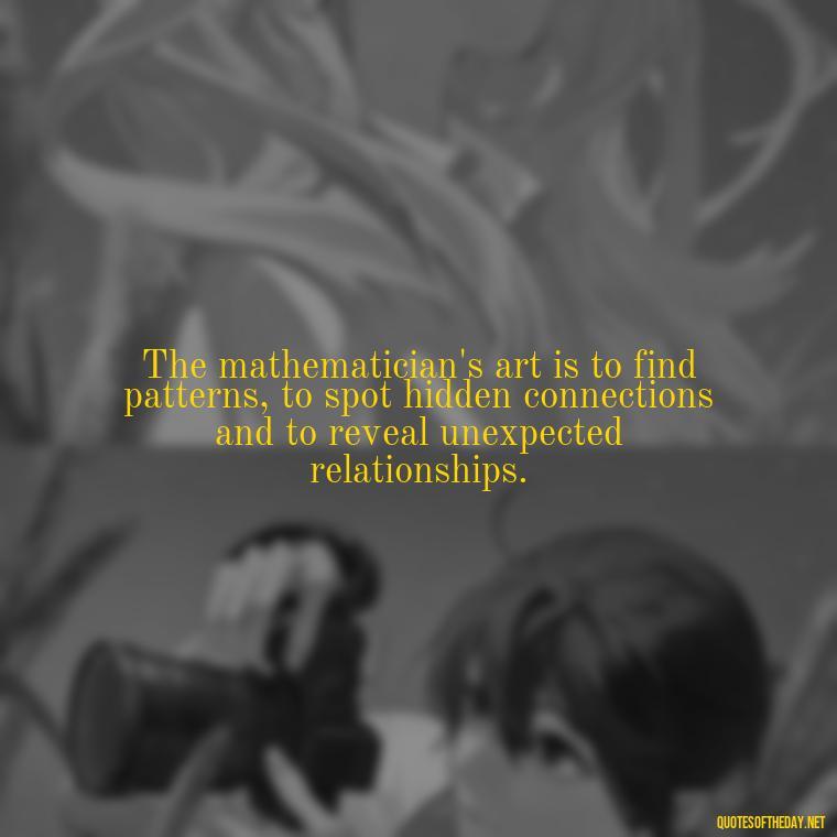 The mathematician's art is to find patterns, to spot hidden connections and to reveal unexpected relationships. - Short Math Quotes