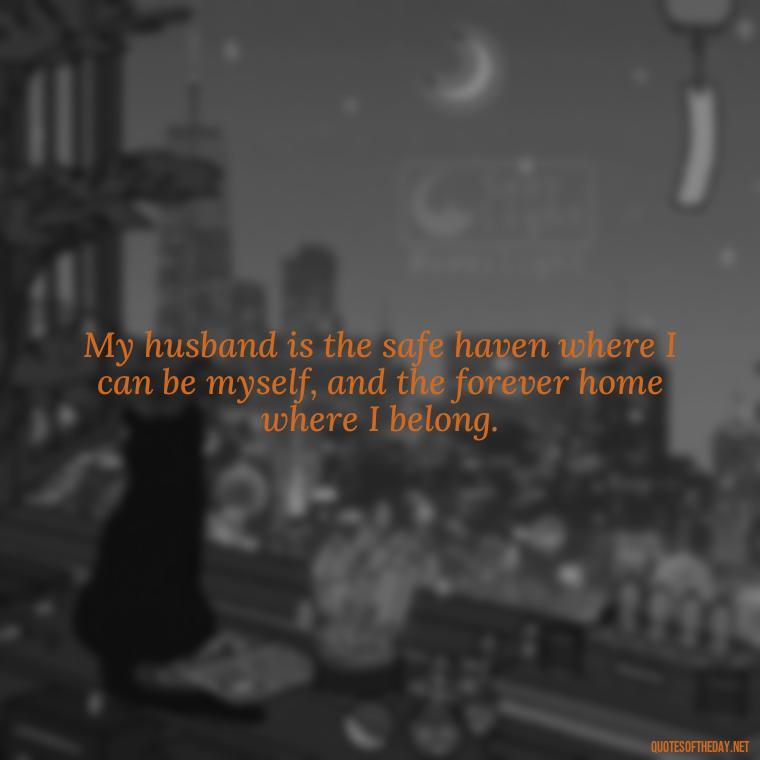 My husband is the safe haven where I can be myself, and the forever home where I belong. - Quotes About I Love My Husband