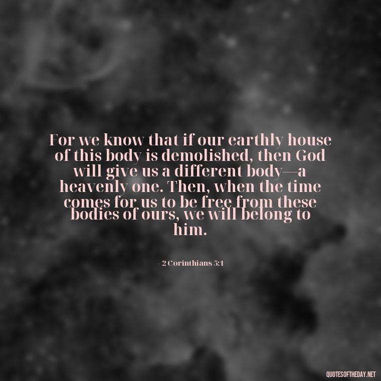 For we know that if our earthly house of this body is demolished, then God will give us a different body—a heavenly one. Then, when the time comes for us to be free from these bodies of ours, we will belong to him. - Bible Quotes About God'S Love For Us