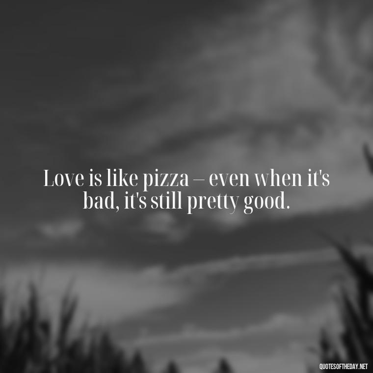 Love is like pizza – even when it's bad, it's still pretty good. - Love Bad Quotes