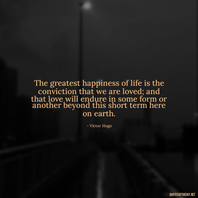 The greatest happiness of life is the conviction that we are loved; and that love will endure in some form or another beyond this short term here on earth. - Love U With All My Heart Quotes