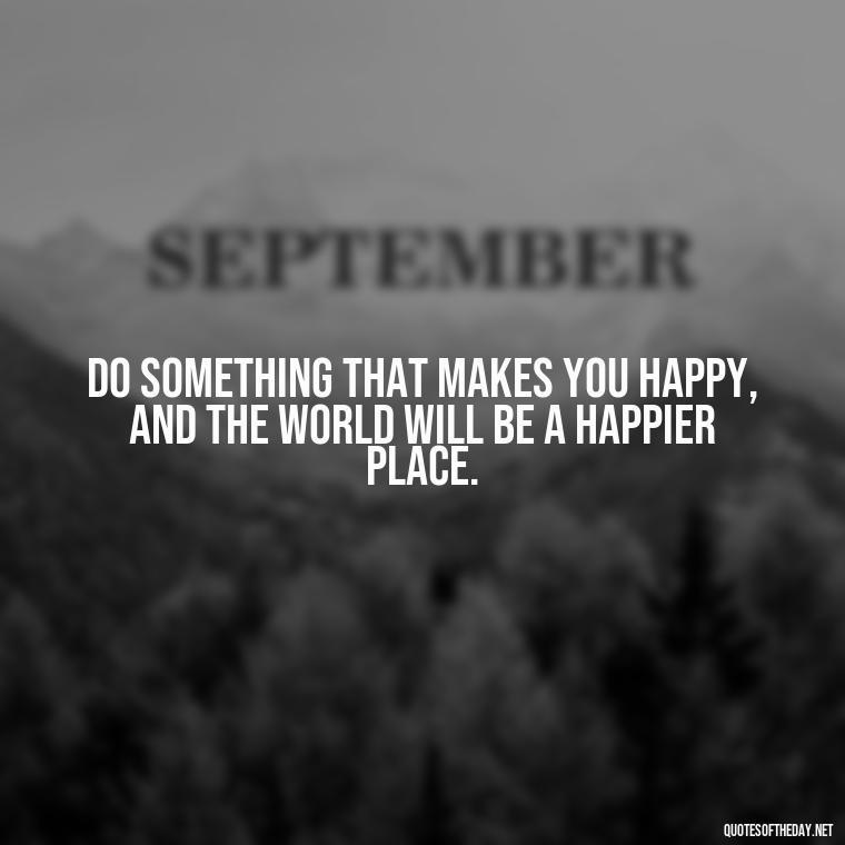 Do something that makes you happy, and the world will be a happier place. - Love My Job Quotes