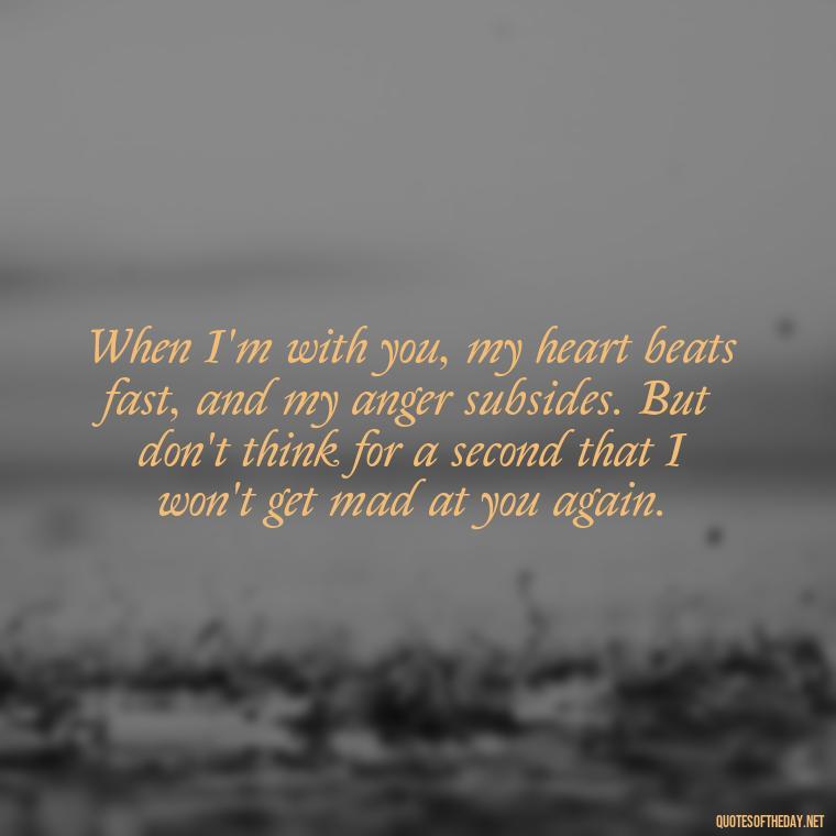 When I'm with you, my heart beats fast, and my anger subsides. But don't think for a second that I won't get mad at you again. - Angry Love Quotes