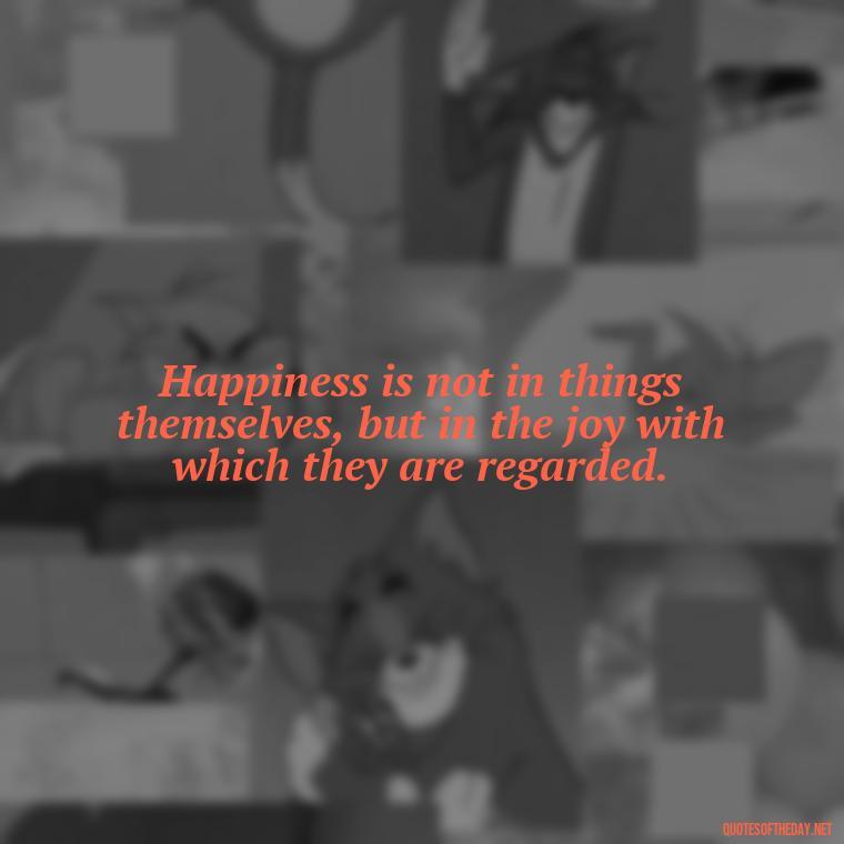 Happiness is not in things themselves, but in the joy with which they are regarded. - Happiness And Love Quotes