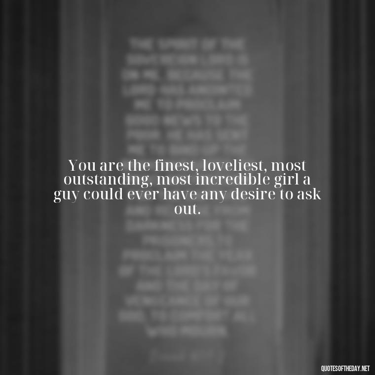 You are the finest, loveliest, most outstanding, most incredible girl a guy could ever have any desire to ask out. - Being In Love Quotes For Him