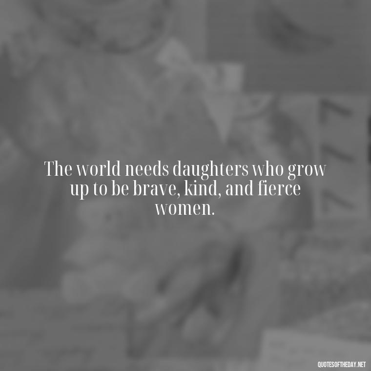 The world needs daughters who grow up to be brave, kind, and fierce women. - Short Father Daughter Quotes For Tattoos