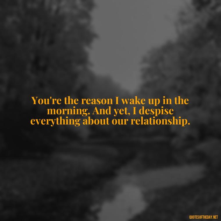 You're the reason I wake up in the morning. And yet, I despise everything about our relationship. - I Love You And I Hate You Quotes