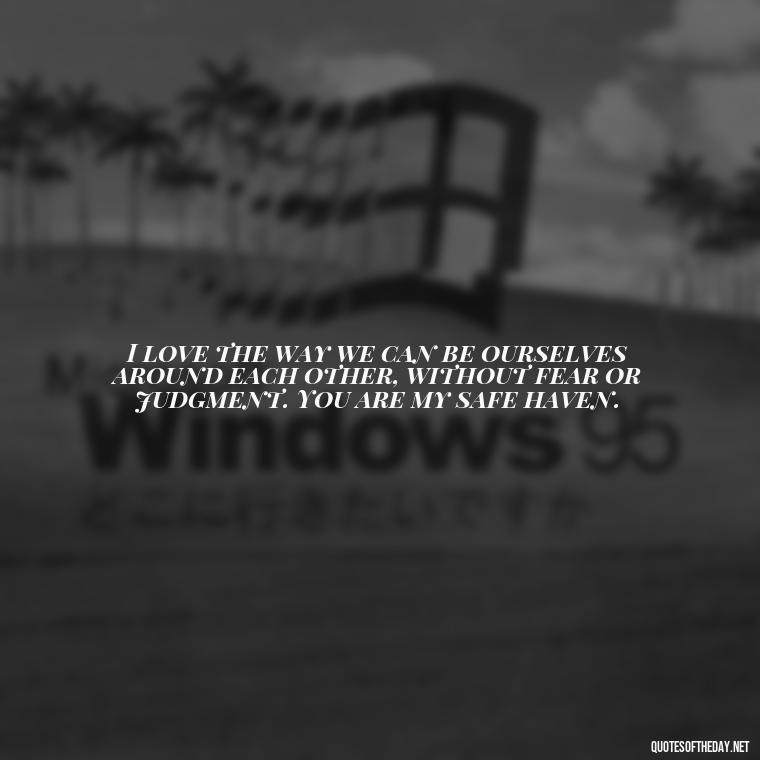 I love the way we can be ourselves around each other, without fear or judgment. You are my safe haven. - I Love Being With You Quotes