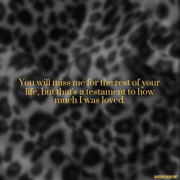 You will miss me for the rest of your life, but that's a testament to how much I was loved. - Death Quotes For Loved One