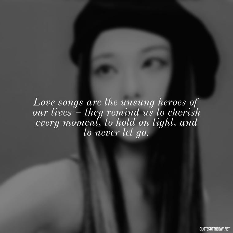 Love songs are the unsung heroes of our lives – they remind us to cherish every moment, to hold on tight, and to never let go. - Great Love Song Quotes