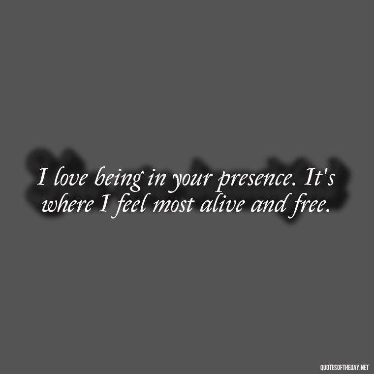 I love being in your presence. It's where I feel most alive and free. - I Want To Be With You Love Quotes