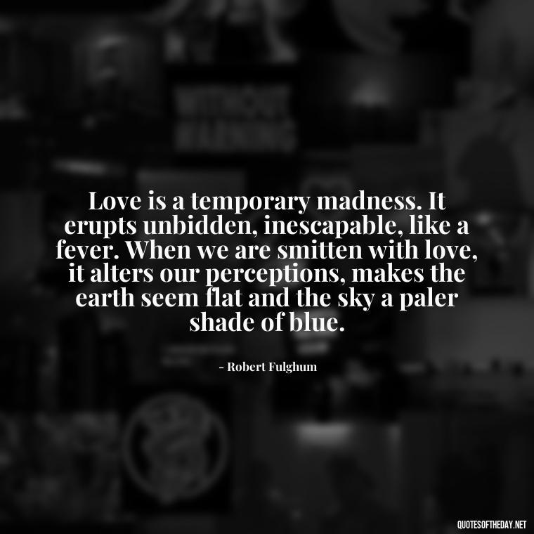 Love is a temporary madness. It erupts unbidden, inescapable, like a fever. When we are smitten with love, it alters our perceptions, makes the earth seem flat and the sky a paler shade of blue. - Love And Lust Quotes