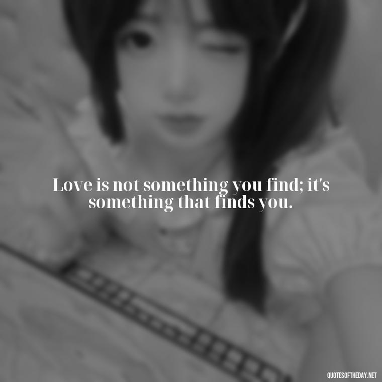 Love is not something you find; it's something that finds you. - Love Him Unconditionally Quotes