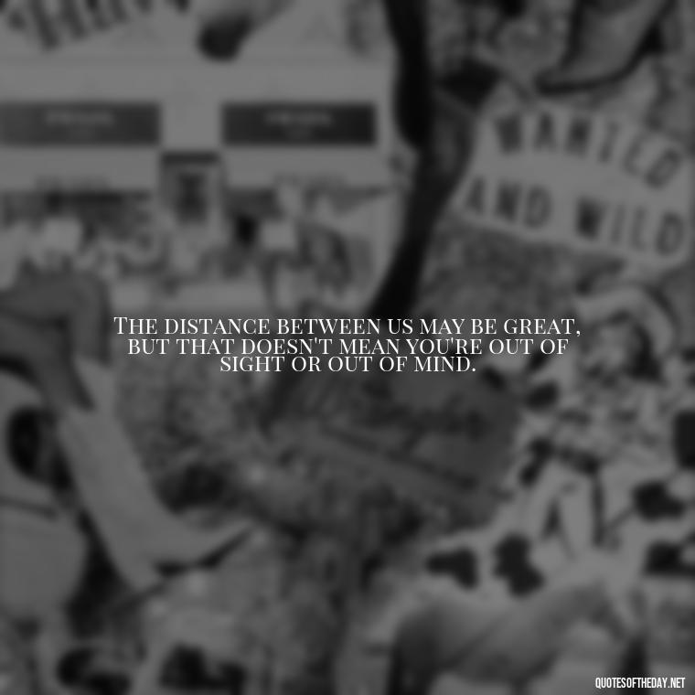 The distance between us may be great, but that doesn't mean you're out of sight or out of mind. - Short Quotes For Missing Someone