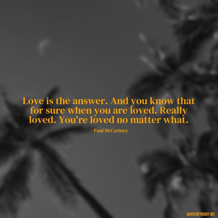 Love is the answer. And you know that for sure when you are loved. Really loved. You're loved no matter what. - Quotes About Love One Another