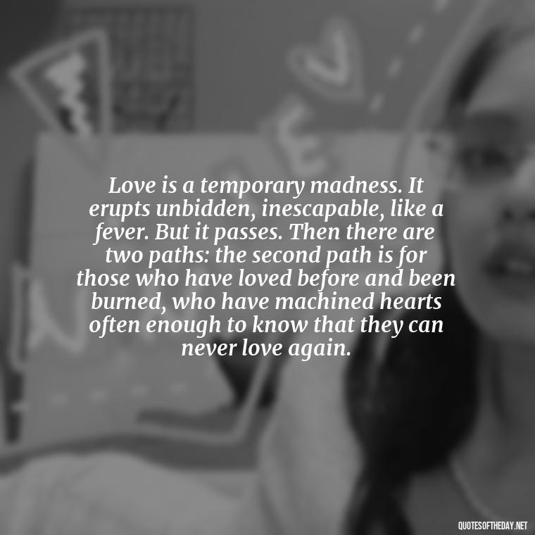 Love is a temporary madness. It erupts unbidden, inescapable, like a fever. But it passes. Then there are two paths: the second path is for those who have loved before and been burned, who have machined hearts often enough to know that they can never love again. - Betrayal Fake Love Quotes