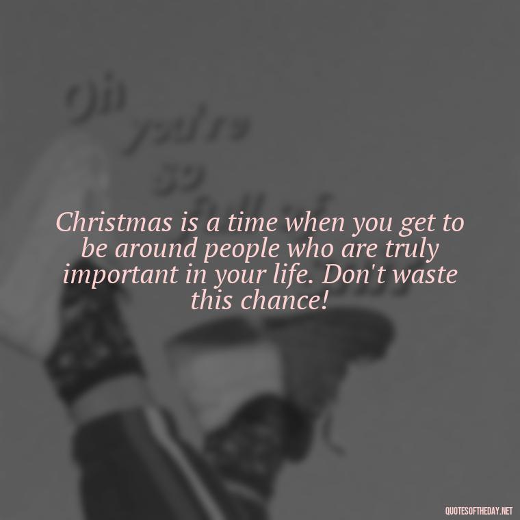 Christmas is a time when you get to be around people who are truly important in your life. Don't waste this chance! - Christmas With Love Quotes