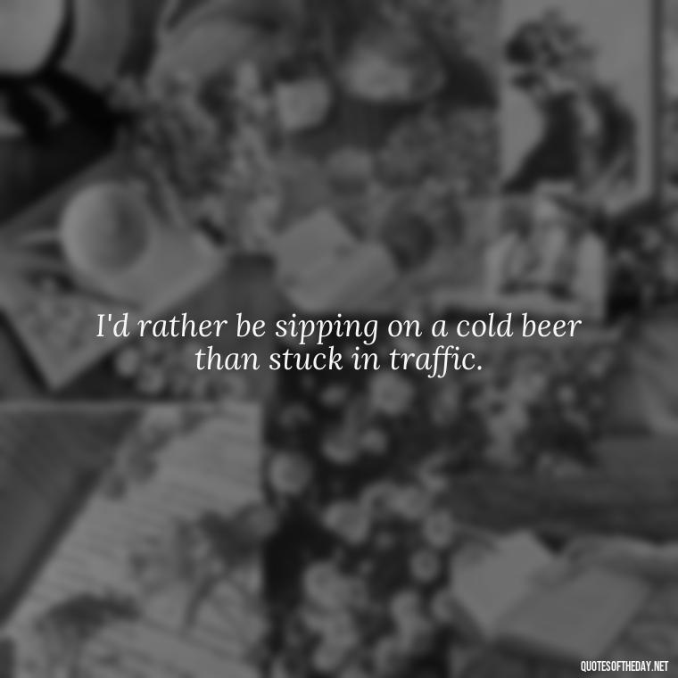 I'd rather be sipping on a cold beer than stuck in traffic. - Short Quotes About Beer