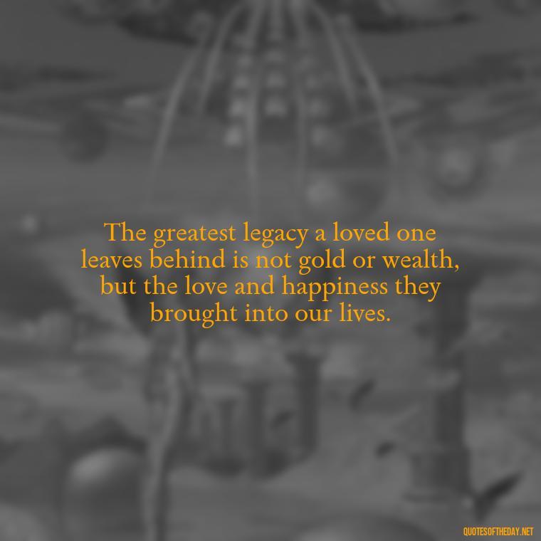 The greatest legacy a loved one leaves behind is not gold or wealth, but the love and happiness they brought into our lives. - Quote About Death Of Loved One