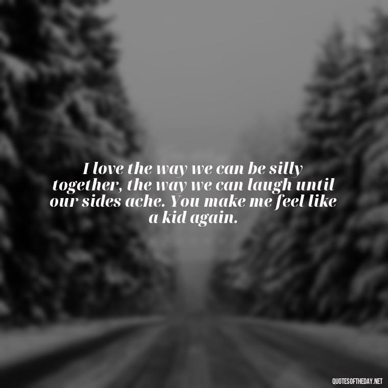 I love the way we can be silly together, the way we can laugh until our sides ache. You make me feel like a kid again. - Deep Love Quotes For Him From The Heart