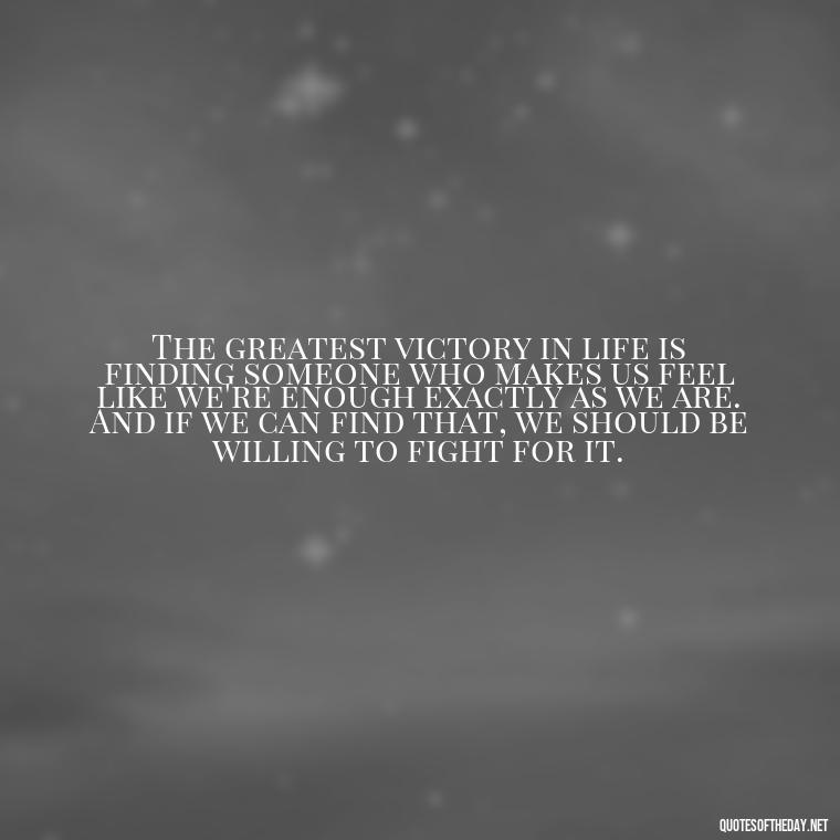 The greatest victory in life is finding someone who makes us feel like we're enough exactly as we are. And if we can find that, we should be willing to fight for it. - Fight For True Love Quotes