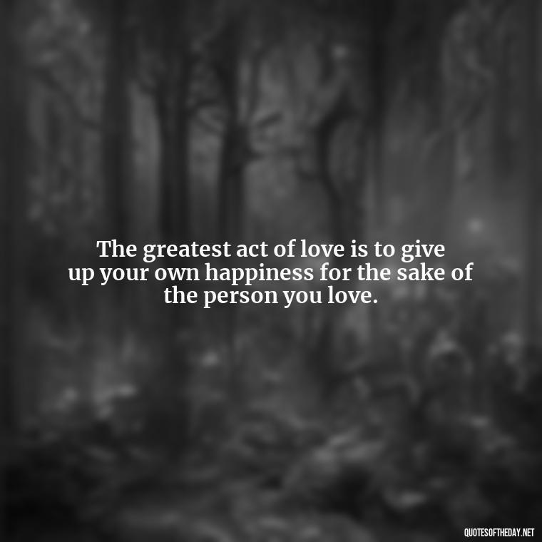 The greatest act of love is to give up your own happiness for the sake of the person you love. - Love You Enough Quotes