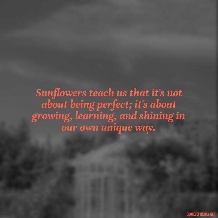 Sunflowers teach us that it's not about being perfect; it's about growing, learning, and shining in our own unique way. - Positive Sunflower Quotes Short