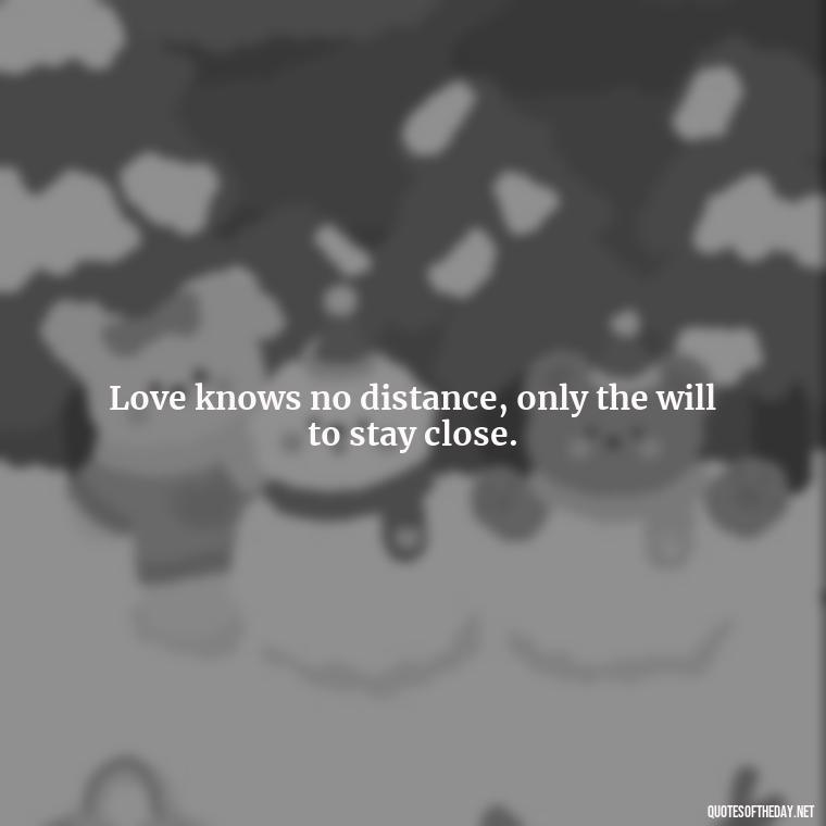 Love knows no distance, only the will to stay close. - Missing Someone Short Quotes