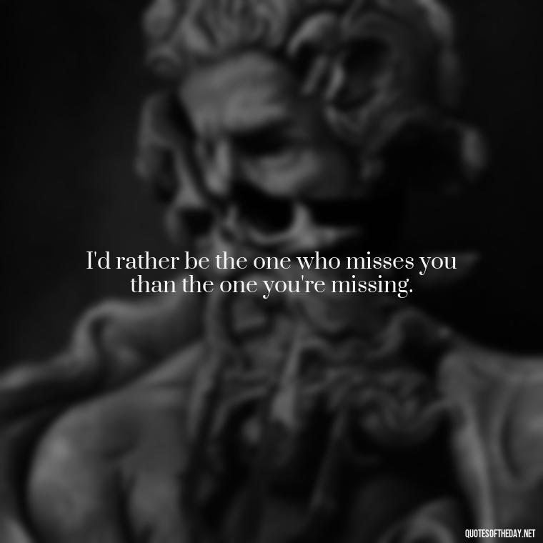 I'd rather be the one who misses you than the one you're missing. - Quotes About Missing Your Lover