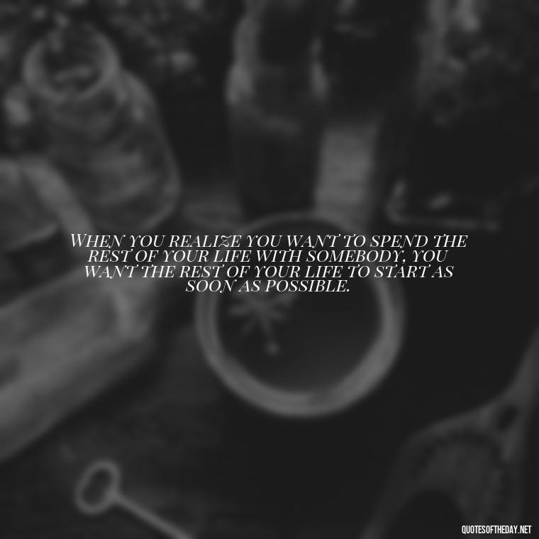 When you realize you want to spend the rest of your life with somebody, you want the rest of your life to start as soon as possible. - Love And Single Quotes