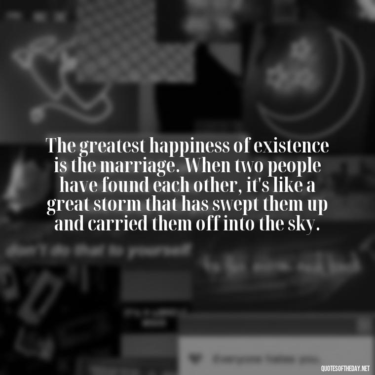 The greatest happiness of existence is the marriage. When two people have found each other, it's like a great storm that has swept them up and carried them off into the sky. - Love Appreciation Quotes For Him