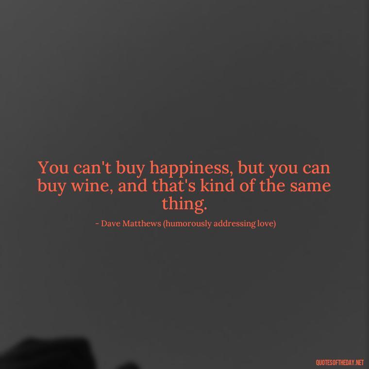 You can't buy happiness, but you can buy wine, and that's kind of the same thing. - Dave Matthews Love Quotes